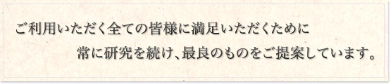 ご利用いただく全ての皆様に満足いただくために常に研究を続け、最良のものをご提案しています。